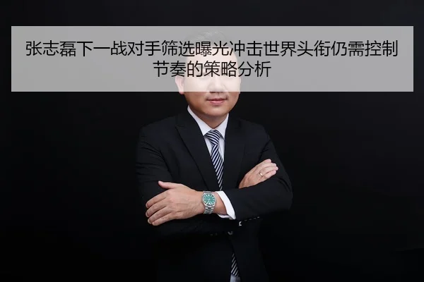 张志磊下一战对手筛选曝光冲击世界头衔仍需控制节奏的策略分析