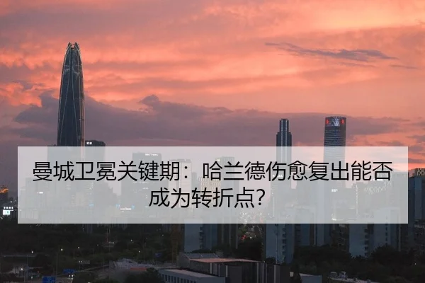 曼城卫冕关键期：哈兰德伤愈复出能否成为转折点？