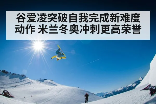 谷爱凌突破自我完成新难度动作 米兰冬奥冲刺更高荣誉