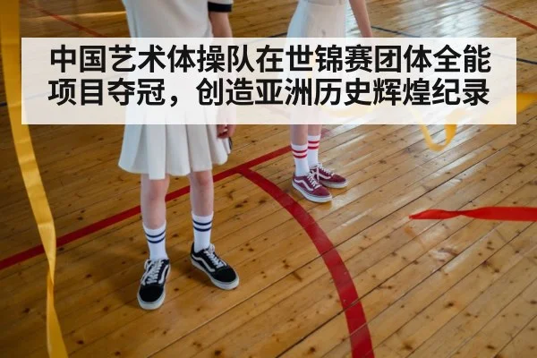 中国艺术体操队在世锦赛团体全能项目夺冠，创造亚洲历史辉煌纪录